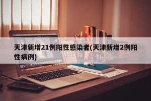 天津新增21例阳性感染者(天津新增2例阳性病例)