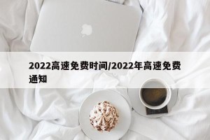 2022高速免费时间/2022年高速免费通知