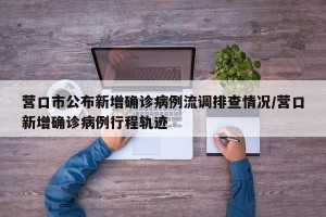 营口市公布新增确诊病例流调排查情况/营口新增确诊病例行程轨迹