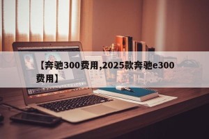 【奔驰300费用,2025款奔驰e300费用】