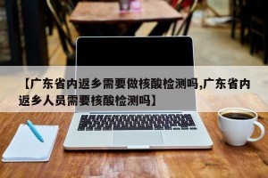 【广东省内返乡需要做核酸检测吗,广东省内返乡人员需要核酸检测吗】