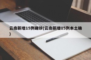 云南新增15例确诊(云南新增15例本土确)