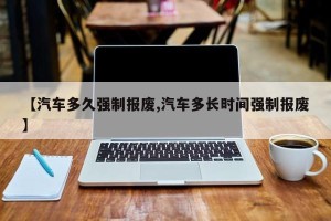 【汽车多久强制报废,汽车多长时间强制报废】