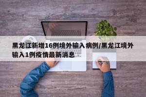 黑龙江新增16例境外输入病例/黑龙江境外输入1例疫情最新消息