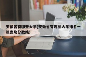 安徽省有哪些大学(安徽省有哪些大学排名一览表及分数线)