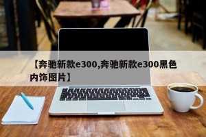 【奔驰新款e300,奔驰新款e300黑色内饰图片】