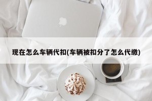 现在怎么车辆代扣(车辆被扣分了怎么代缴)