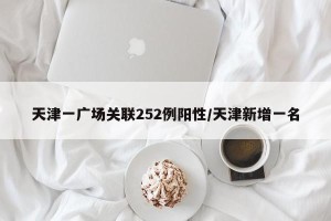 天津一广场关联252例阳性/天津新增一名