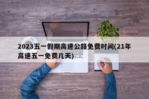 2023五一假期高速公路免费时间(21年高速五一免费几天)