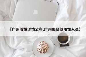 【广州阳性详情公布,广州现疑似阳性人员】