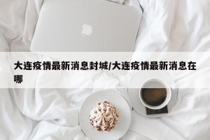 大连疫情最新消息封城/大连疫情最新消息在哪