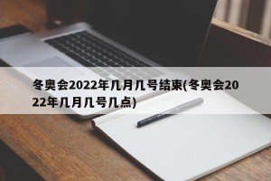 冬奥会2022年几月几号结束(冬奥会2022年几月几号几点)
