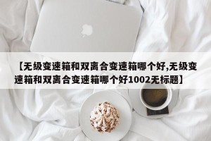 【无级变速箱和双离合变速箱哪个好,无级变速箱和双离合变速箱哪个好1002无标题】