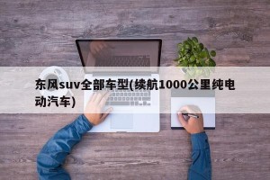 东风suv全部车型(续航1000公里纯电动汽车)