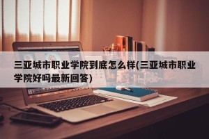三亚城市职业学院到底怎么样(三亚城市职业学院好吗最新回答)