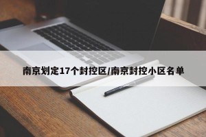 南京划定17个封控区/南京封控小区名单
