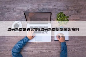 绍兴新增确诊37例/绍兴新增新型肺炎病例