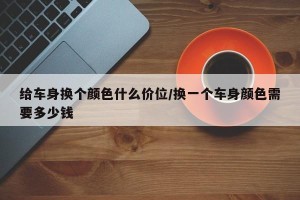 给车身换个颜色什么价位/换一个车身颜色需要多少钱