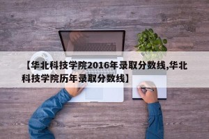 【华北科技学院2016年录取分数线,华北科技学院历年录取分数线】