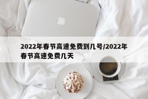 2022年春节高速免费到几号/2022年春节高速免费几天