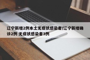 辽宁新增2例本土无症状感染者/辽宁新增确诊2例 无症状感染者3例