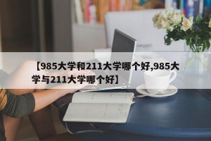 【985大学和211大学哪个好,985大学与211大学哪个好】