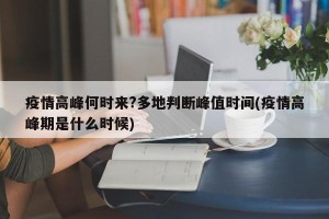 疫情高峰何时来?多地判断峰值时间(疫情高峰期是什么时候)