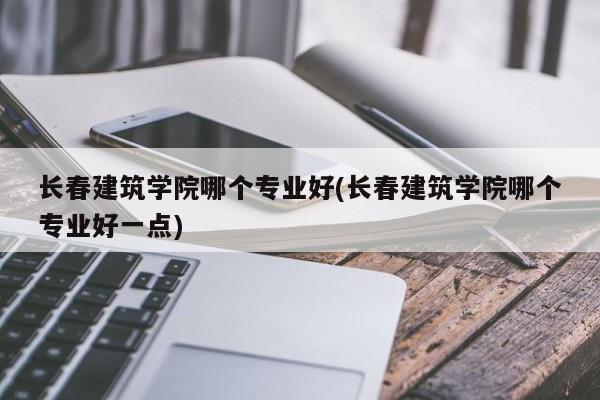 长春建筑学院哪个专业好(长春建筑学院哪个专业好一点)